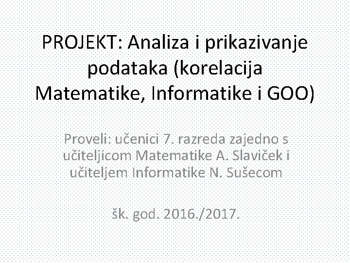 PROJEKT: Analiza i prikazivanje podataka (korelacija Matematike, Informatike i GOO) Proveli: učenici 7. razreda