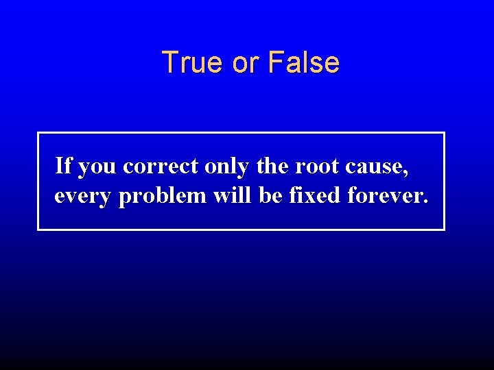 True or False If you correct only the root cause, every problem will be