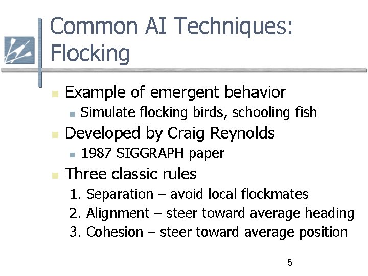 Common AI Techniques: Flocking Example of emergent behavior Developed by Craig Reynolds Simulate flocking