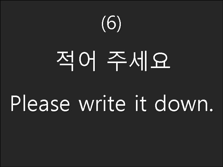 (6) 적어 주세요 Please write it down. 