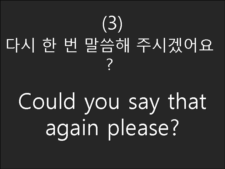 (3) 다시 한 번 말씀해 주시겠어요 ? Could you say that again please? 