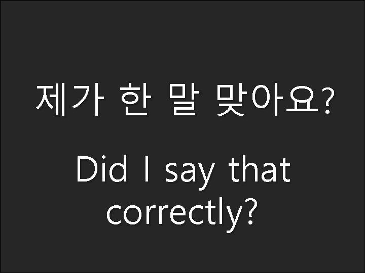 제가 한 말 맞아요? Did I say that correctly? 