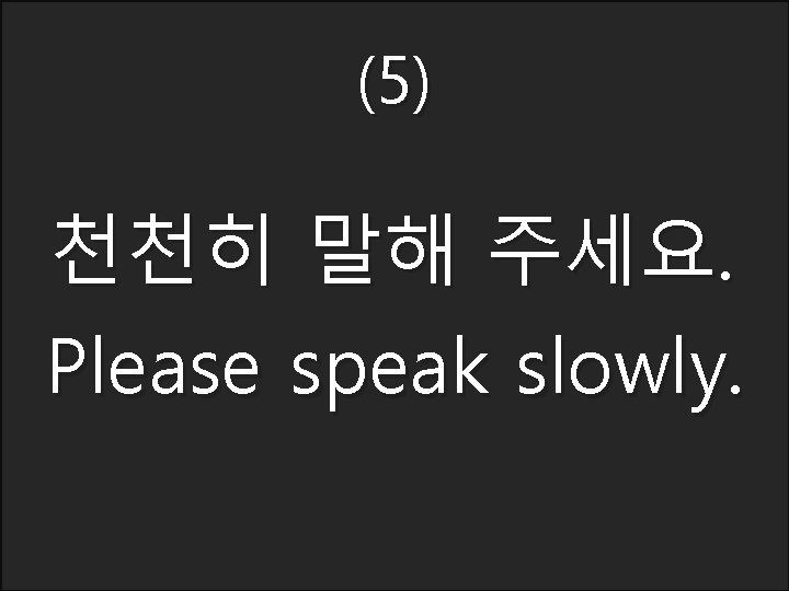 (5) 천천히 말해 주세요. Please speak slowly. 