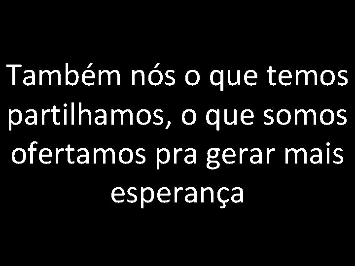 Também nós o que temos partilhamos, o que somos ofertamos pra gerar mais esperança