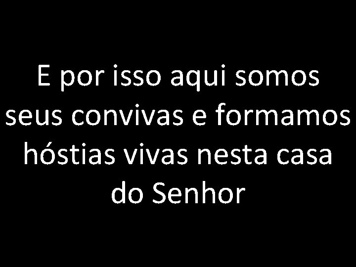 E por isso aqui somos seus convivas e formamos hóstias vivas nesta casa do