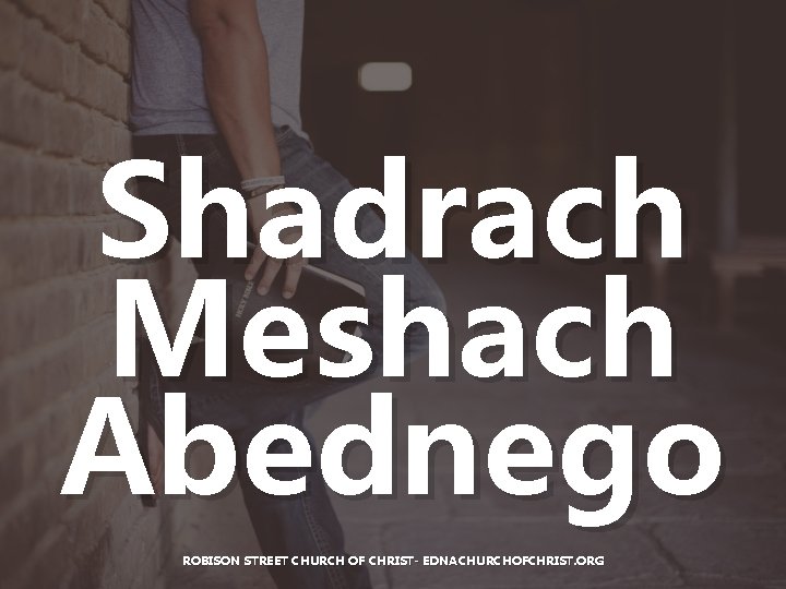 Shadrach Meshach Abednego ROBISON STREET CHURCH OF CHRIST- EDNACHURCHOFCHRIST. ORG Shadrach Meshach Abednego ROBISON STREET CHURCH OF CHRIST- EDNACHURCHOFCHRIST. ORG