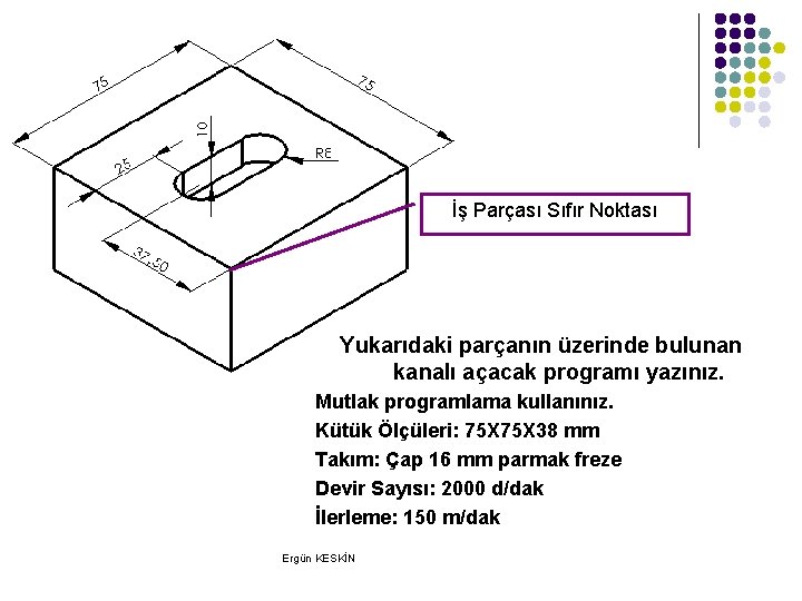İş Parçası Sıfır Noktası Yukarıdaki parçanın üzerinde bulunan kanalı açacak programı yazınız. Mutlak programlama İş Parçası Sıfır Noktası Yukarıdaki parçanın üzerinde bulunan kanalı açacak programı yazınız. Mutlak programlama