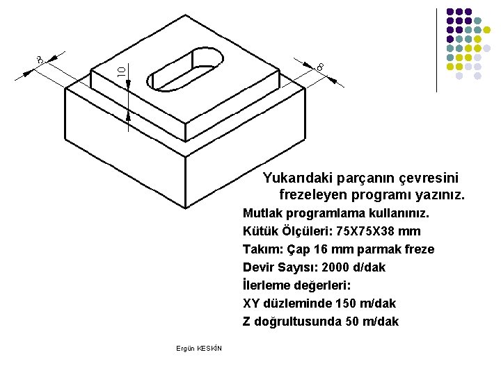 Yukarıdaki parçanın çevresini frezeleyen programı yazınız. Mutlak programlama kullanınız. Kütük Ölçüleri: 75 X 38 Yukarıdaki parçanın çevresini frezeleyen programı yazınız. Mutlak programlama kullanınız. Kütük Ölçüleri: 75 X 38