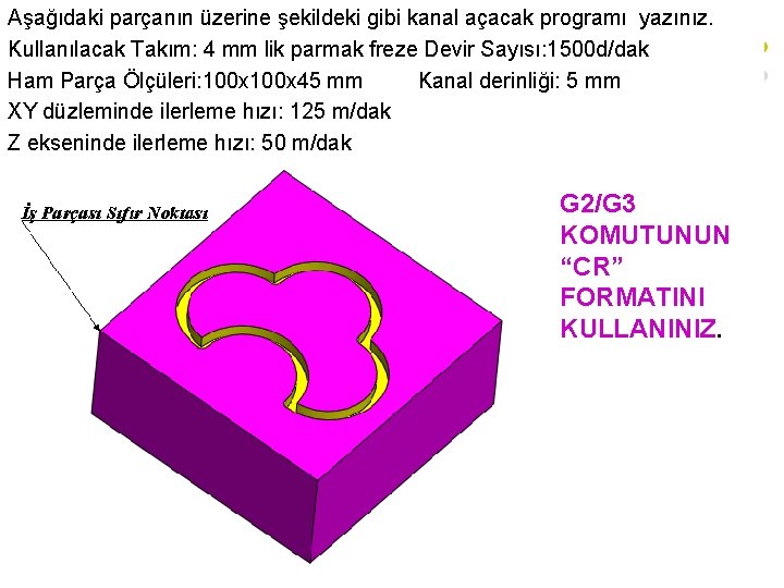 Aşağıdaki parçanın üzerine şekildeki gibi kanal açacak programı yazınız. Kullanılacak Takım: 4 mm lik Aşağıdaki parçanın üzerine şekildeki gibi kanal açacak programı yazınız. Kullanılacak Takım: 4 mm lik