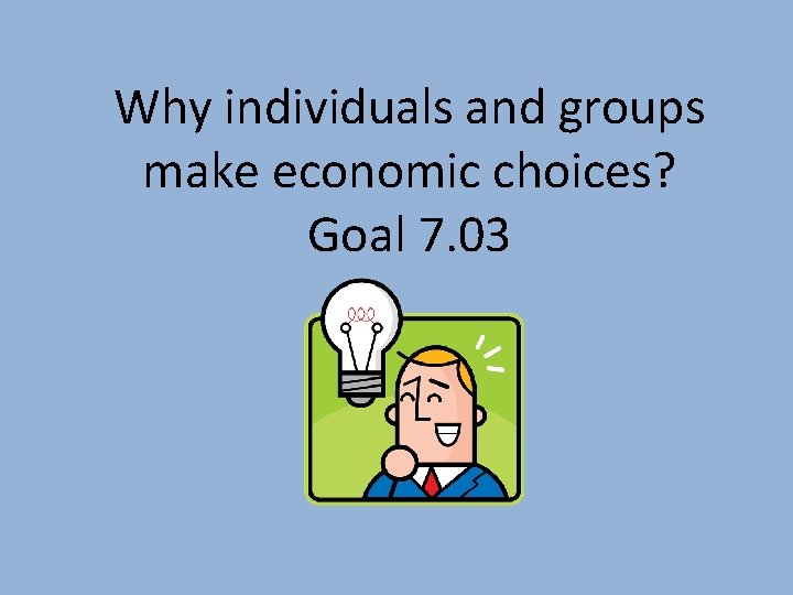 Why individuals and groups make economic choices? Goal 7. 03 