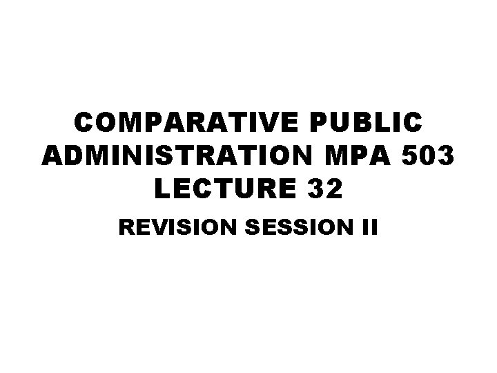COMPARATIVE PUBLIC ADMINISTRATION MPA 503 LECTURE 32 REVISION SESSION II 