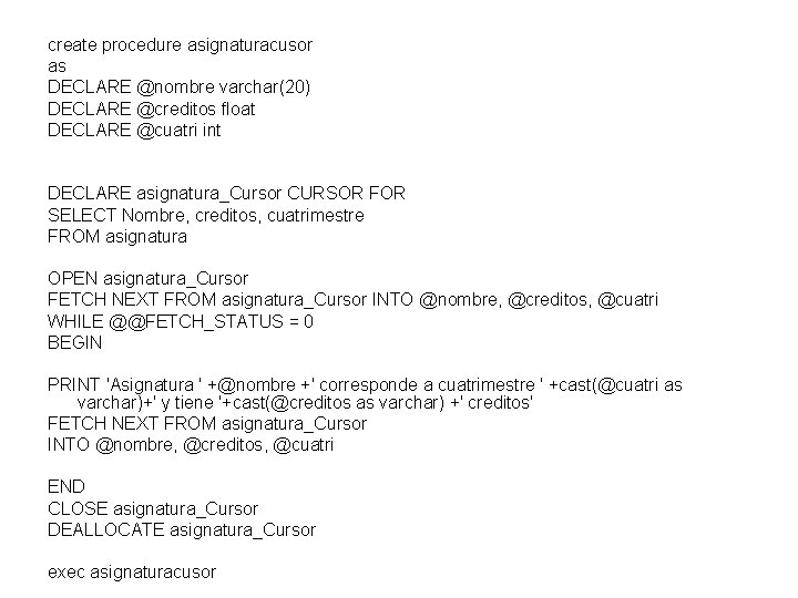 create procedure asignaturacusor as DECLARE @nombre varchar(20) DECLARE @creditos float DECLARE @cuatri int DECLARE