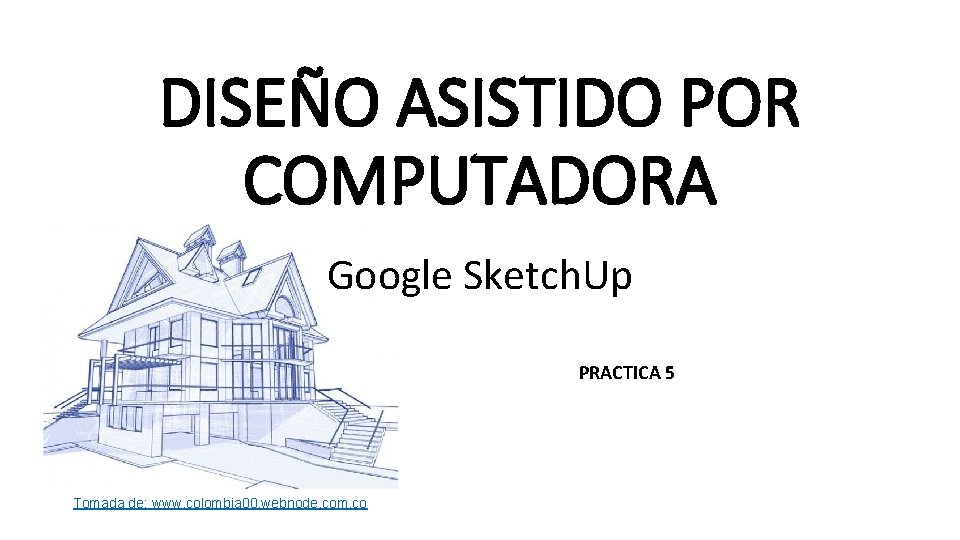 DISEÑO ASISTIDO POR COMPUTADORA Google Sketch. Up PRACTICA 5 Tomada de: www. colombia 00.