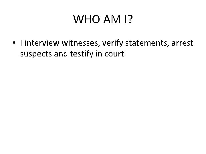 WHO AM I? • I interview witnesses, verify statements, arrest suspects and testify in