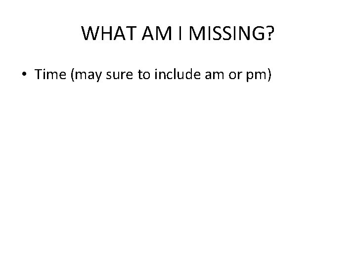 WHAT AM I MISSING? • Time (may sure to include am or pm) 
