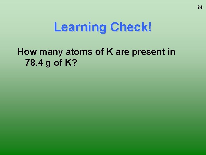 24 Learning Check! How many atoms of K are present in 78. 4 g