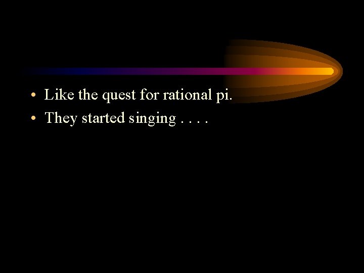  • Like the quest for rational pi. • They started singing. . 