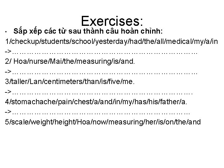 Exercises: Sắp xếp các từ sau thành câu hoàn chỉnh: 1/checkup/students/school/yesterday/had/the/all/medical/my/a/in ->………………………………… 2/ Hoa/nurse/Mai/the/measuring/is/and.