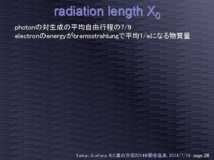 radiation length X 0 photonの対生成の平均自由行程の 7/9 electronのenergyがbremsstrahlungで平均1/eになる物質量 Taikan Suehara, ILC夏の合宿 2014@関金温泉, 2014/7/19 page 36