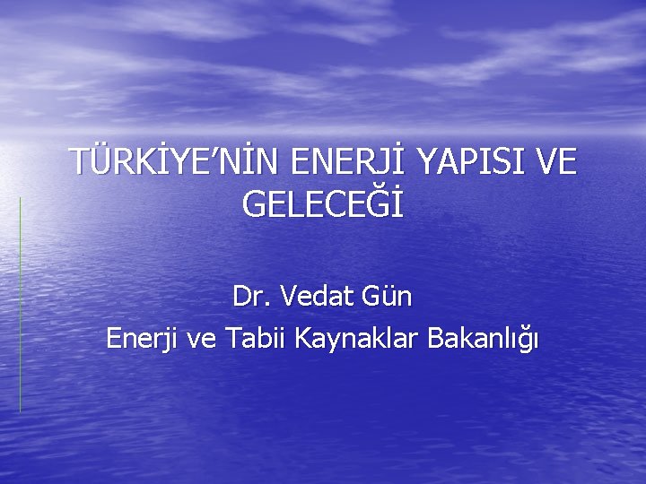 TÜRKİYE’NİN ENERJİ YAPISI VE GELECEĞİ Dr. Vedat Gün Enerji ve Tabii Kaynaklar Bakanlığı 