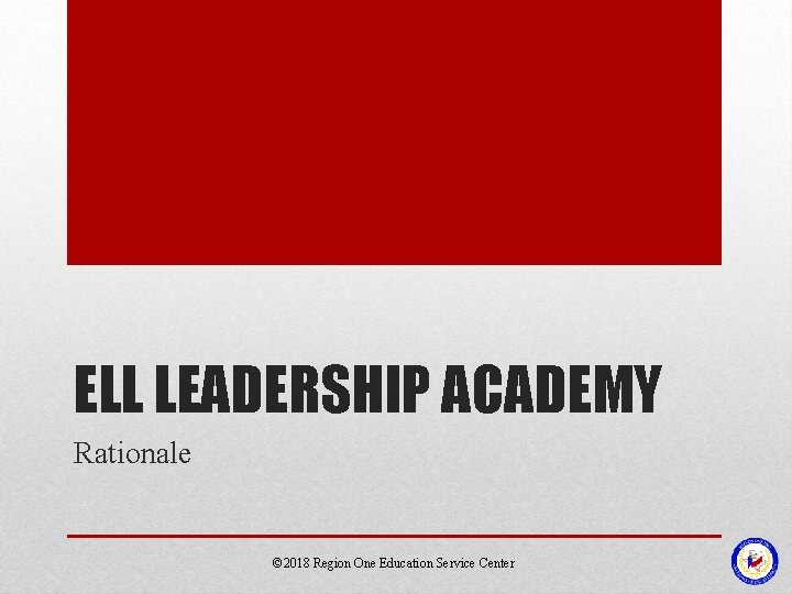ELL LEADERSHIP ACADEMY Rationale © 2018 Region One Education Service Center 