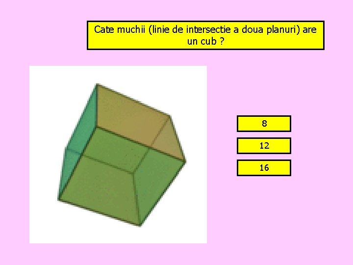 Cate muchii (linie de intersectie a doua planuri) are un cub ? 8 12