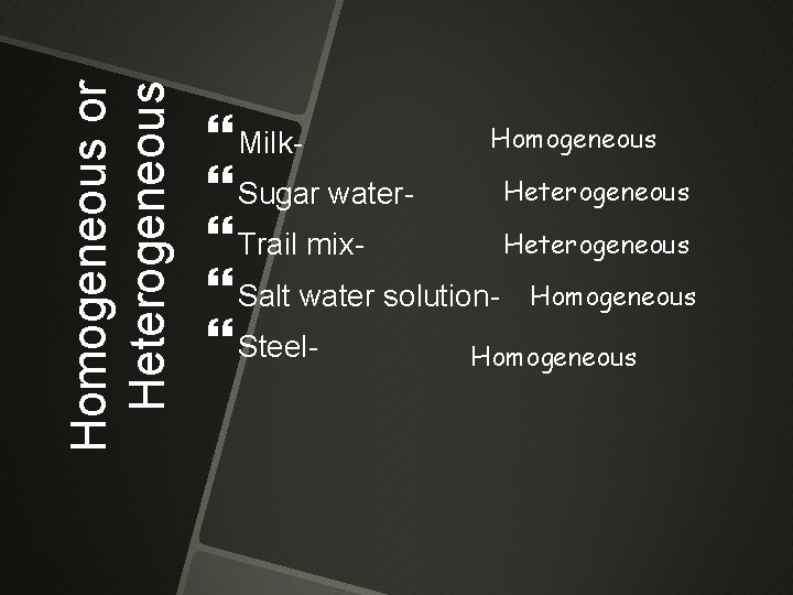 Homogeneous or Heterogeneous Homogeneous Milk. Heterogeneous Sugar water. Heterogeneous Trail mix Salt water solution-