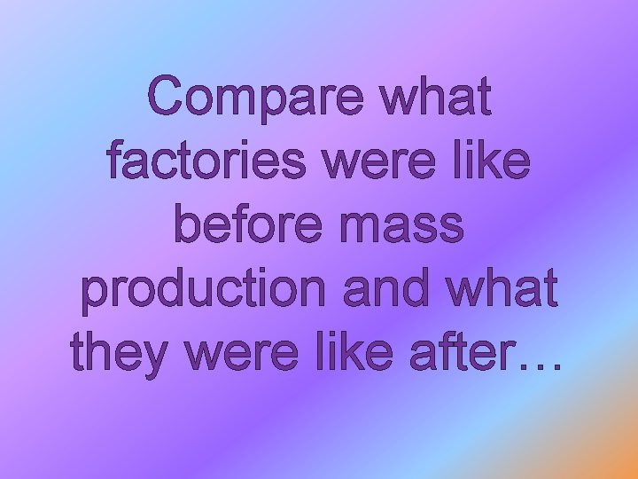 Compare what factories were like before mass production and what they were like after…