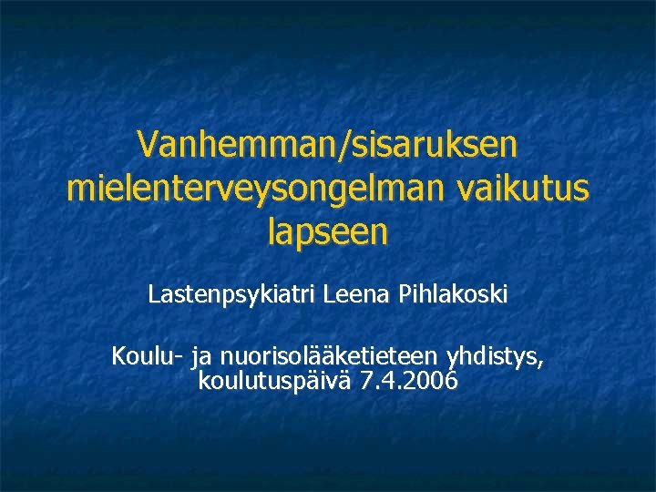 Vanhemman/sisaruksen mielenterveysongelman vaikutus lapseen Lastenpsykiatri Leena Pihlakoski Koulu- ja nuorisolääketieteen yhdistys, koulutuspäivä 7. 4.