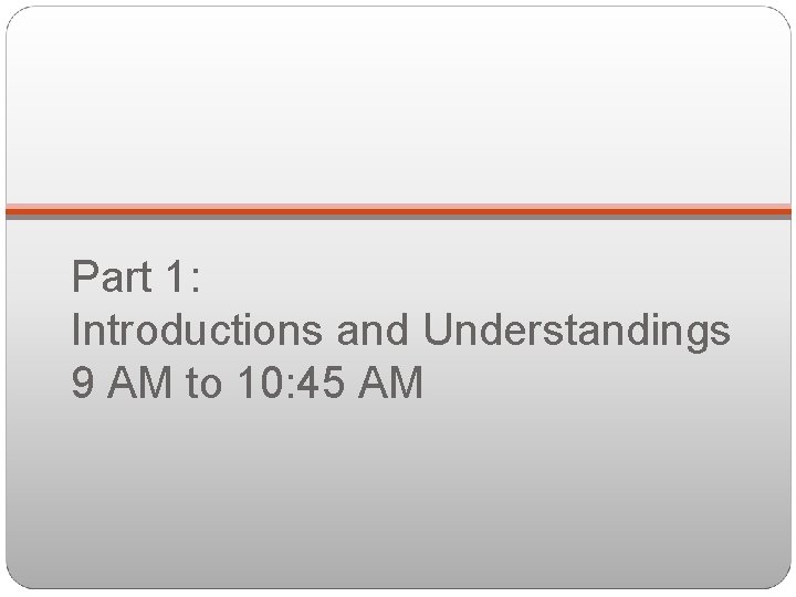 Part 1: Introductions and Understandings 9 AM to 10: 45 AM 