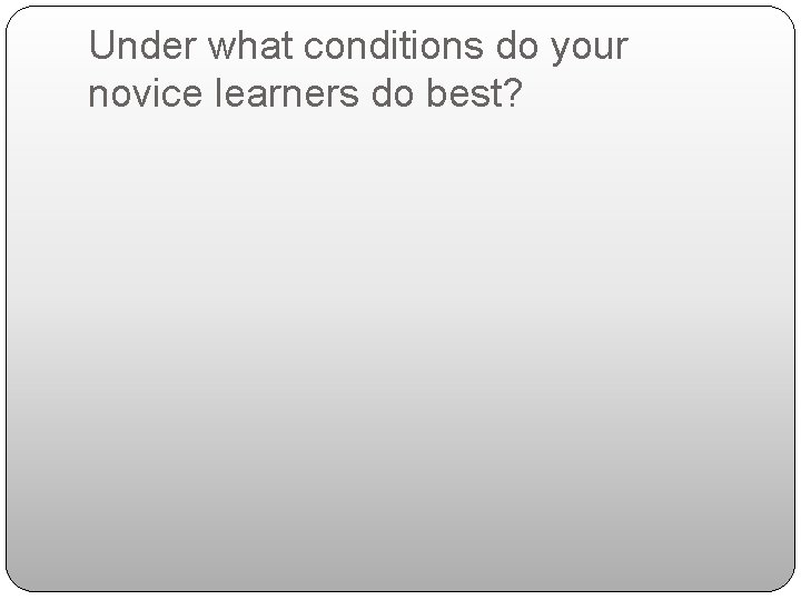 Under what conditions do your novice learners do best? 