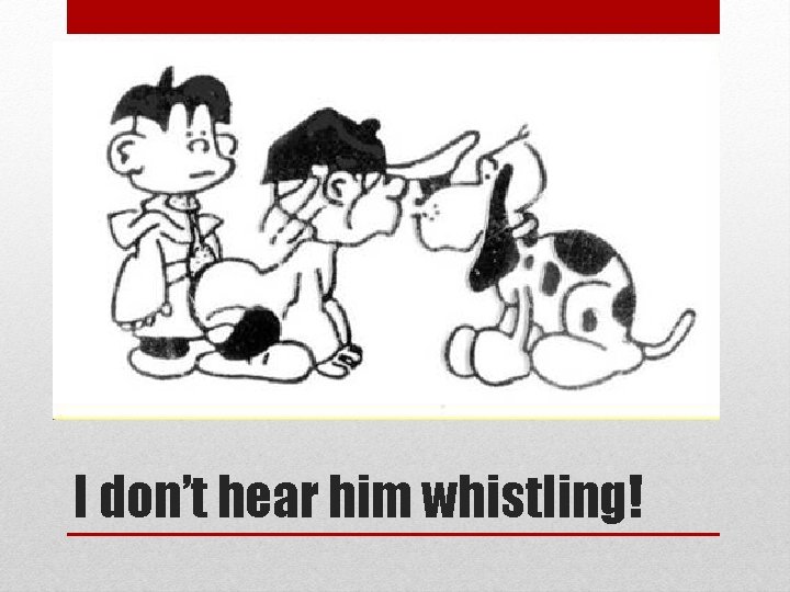 I don’t hear him whistling! 