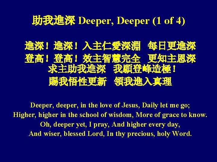 助我進深 Deeper, Deeper (1 of 4) 進深！進深！入主仁愛深淵 每日更進深 登高！登高！效主智慧完全 更知主恩深 求主助我進深 我願登峰造極！ 賜我悟性更新 領我進入真理