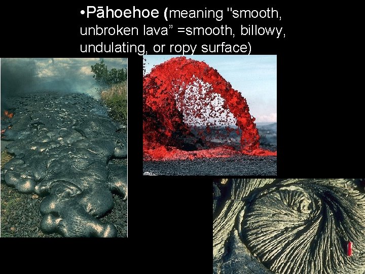 • Pāhoehoe (meaning "smooth, unbroken lava” =smooth, billowy, undulating, or ropy surface) • Pāhoehoe (meaning "smooth, unbroken lava” =smooth, billowy, undulating, or ropy surface)