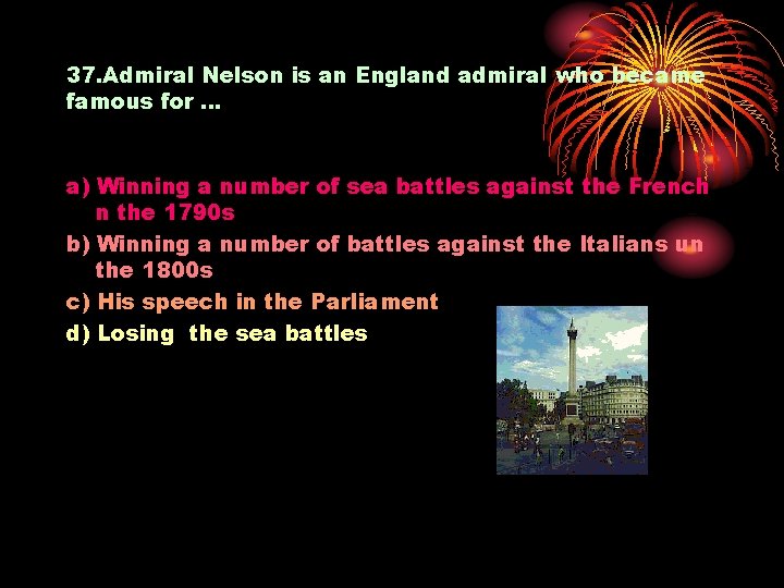 37. Admiral Nelson is an England admiral who became famous for … a) Winning