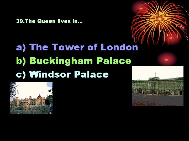 39. The Queen lives in… a) The Tower of London b) Buckingham Palace c)
