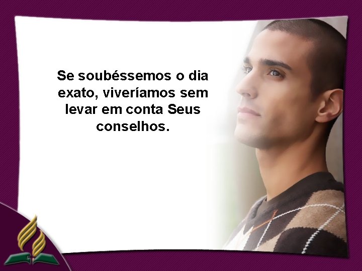 Se soubéssemos o dia exato, viveríamos sem levar em conta Seus conselhos. 