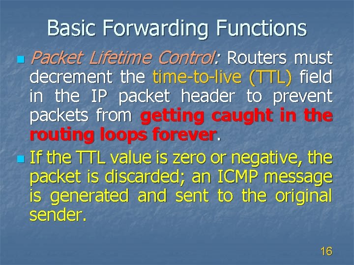Basic Forwarding Functions n Packet Lifetime Control: Routers must decrement the time-to-live (TTL) field
