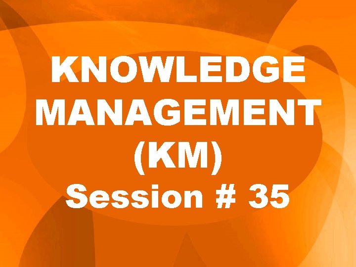 KNOWLEDGE MANAGEMENT (KM) Session # 35 KNOWLEDGE MANAGEMENT (KM) Session # 35