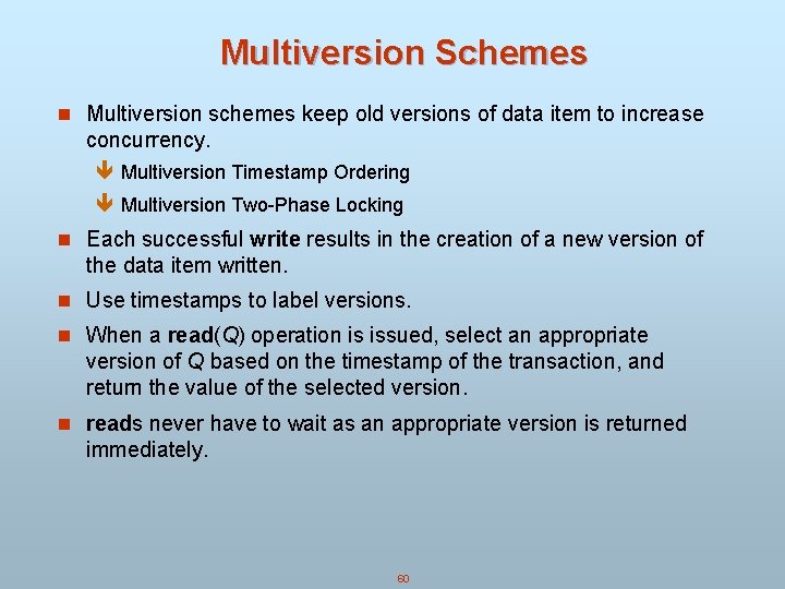 Multiversion Schemes n Multiversion schemes keep old versions of data item to increase concurrency. Multiversion Schemes n Multiversion schemes keep old versions of data item to increase concurrency.