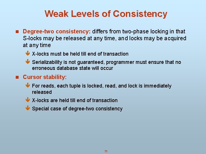 Weak Levels of Consistency n Degree-two consistency: differs from two-phase locking in that S-locks Weak Levels of Consistency n Degree-two consistency: differs from two-phase locking in that S-locks
