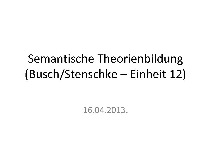 Semantische Theorienbildung (Busch/Stenschke – Einheit 12) 16. 04. 2013. 