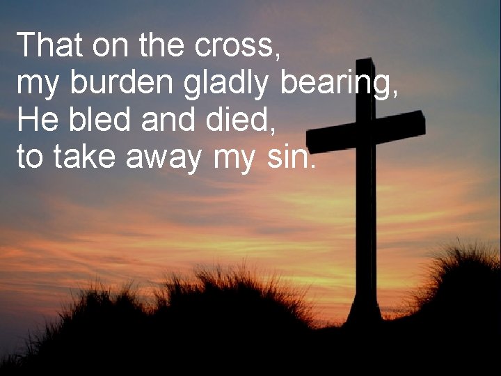 That on the cross, my burden gladly bearing, He bled and died, to take