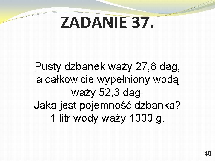 ZADANIE 37. Pusty dzbanek waży 27, 8 dag, a całkowicie wypełniony wodą waży 52,