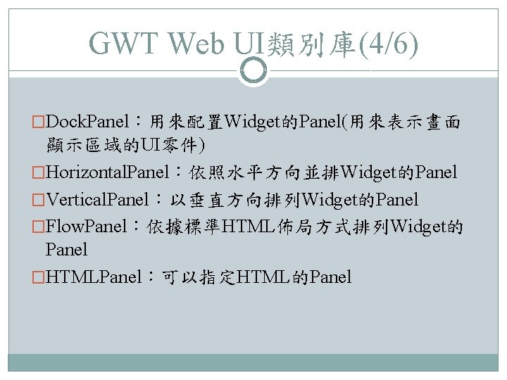 GWT Web UI類別庫(4/6) �Dock. Panel：用來配置Widget的Panel(用來表示畫面 顯示區域的UI零件) �Horizontal. Panel：依照水平方向並排Widget的Panel �Vertical. Panel：以垂直方向排列Widget的Panel �Flow. Panel：依據標準HTML佈局方式排列Widget的 Panel �HTMLPanel：可以指定HTML的Panel