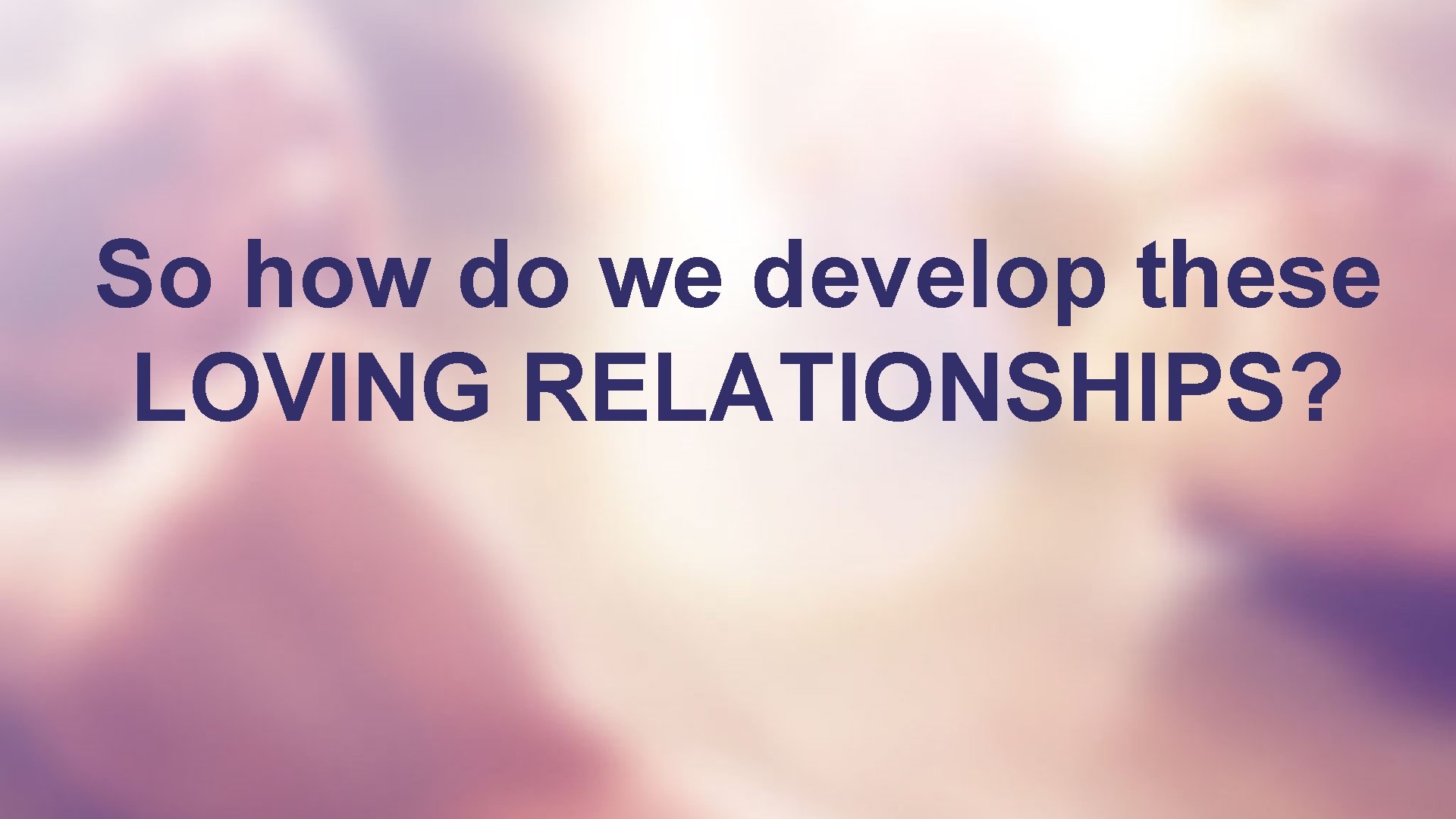 So how do we develop these LOVING RELATIONSHIPS? 