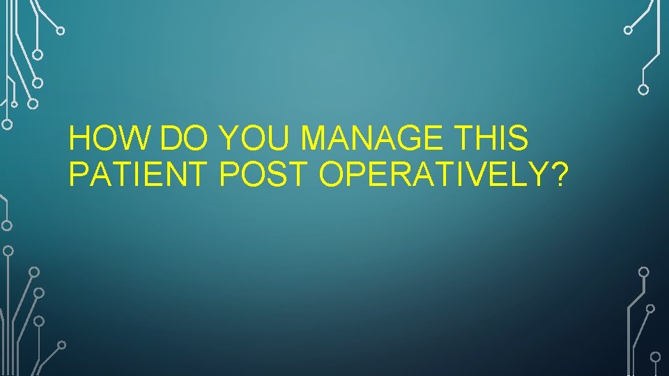 HOW DO YOU MANAGE THIS PATIENT POST OPERATIVELY? 