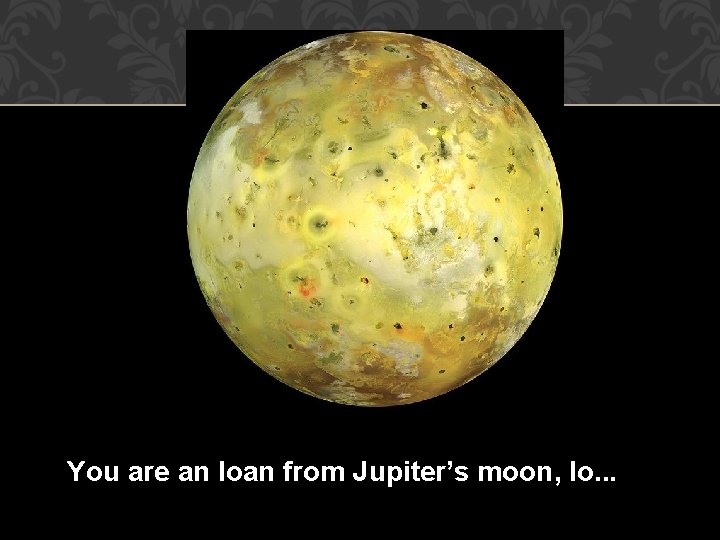 You are an Ioan from Jupiter’s moon, Io. . . 