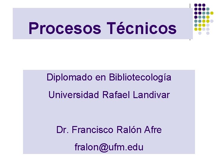 Procesos Técnicos Diplomado en Bibliotecología Universidad Rafael Landivar Dr. Francisco Ralón Afre fralon@ufm. edu