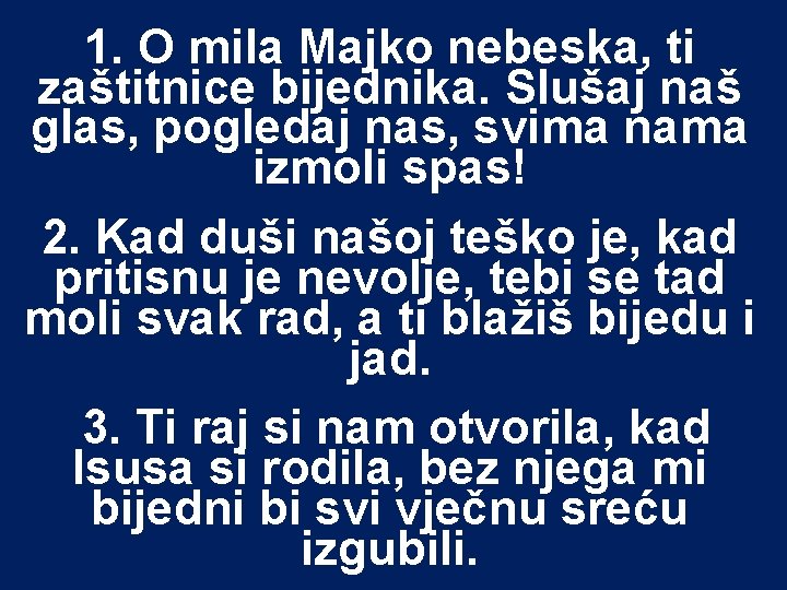 1. O mila Majko nebeska, ti zaštitnice bijednika. Slušaj naš glas, pogledaj nas, svima